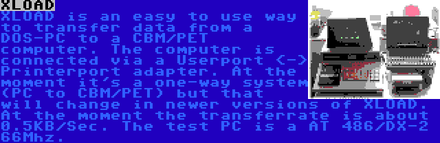 XLOAD | XLOAD is an easy to use way to transfer data from a DOS-PC to a CBM/PET computer. The computer is connected via a Userport <-> Printerport adapter. At the moment it's a one-way system (PC to CBM/PET) but that will change in newer versions of XLOAD. At the moment the transferrate is about 0.5KB/Sec. The test PC is a AT 486/DX-2 66Mhz.