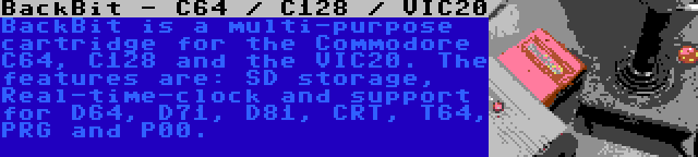 BackBit - C64 / C128 / VIC20 | BackBit is a multi-purpose cartridge for the Commodore C64, C128 and the VIC20. The features are: SD storage, Real-time-clock and support for D64, D71, D81, CRT, T64, PRG and P00.