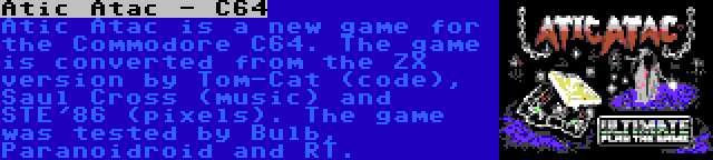 Atic Atac - C64 | Atic Atac is a new game for the Commodore C64. The game is converted from the ZX version by Tom-Cat (code), Saul Cross (music) and STE'86 (pixels). The game was tested by Bulb, Paranoidroid and RT.