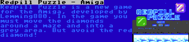 Redpill Puzzle - Amiga | Redpill Puzzle is a new game for the Amiga, developed by Lemming880. In the game you must move the diamonds around a maze and into a grey area. But avoid the red diamond!