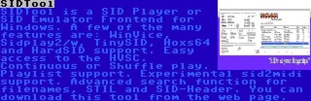 SIDTool | SIDTool is a SID Player or SID Emulator Frontend for Windows. A few of the many features are: WinVice, Sidplay2/w, TinySID, Hoxs64 and HardSID support. Easy access to the HVSC. Continuous or Shuffle play. Playlist support. Experimental sid2midi support. Advanced search function for filenames, STIL and SID-Header. You can download this tool from the web page.