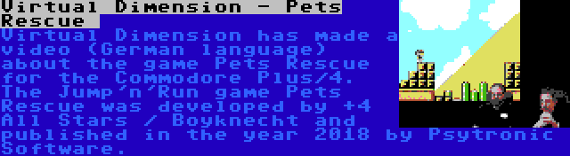 Virtual Dimension - Pets Rescue  | Virtual Dimension has made a video (German language) about the game Pets Rescue for the Commodore Plus/4. The Jump'n'Run game Pets Rescue was developed by +4 All Stars / Boyknecht and published in the year 2018 by Psytronic Software.