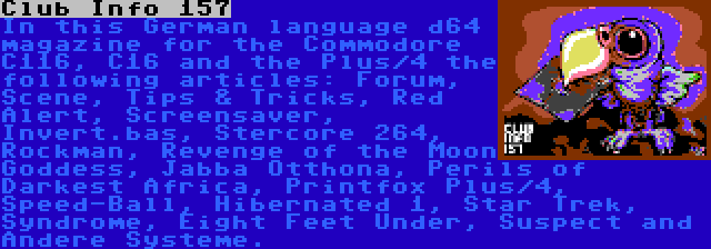 Club Info 157 | In this German language d64 magazine for the Commodore C116, C16 and the Plus/4 the following articles: Forum, Scene, Tips & Tricks, Red Alert, Screensaver, Invert.bas, Stercore 264, Rockman, Revenge of the Moon Goddess, Jabba Otthona, Perils of Darkest Africa, Printfox Plus/4, Speed-Ball, Hibernated 1, Star Trek, Syndrome, Eight Feet Under, Suspect and Andere Systeme.