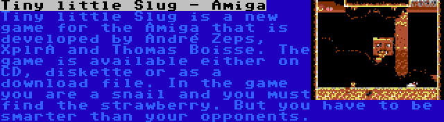 Tiny little Slug - Amiga | Tiny little Slug is a new game for the Amiga that is developed by André Zeps, XplrA and Thomas Boisse. The game is available either on CD, diskette or as a download file. In the game you are a snail and you must find the strawberry. But you have to be smarter than your opponents.