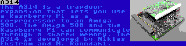 A314 | The A314 is a trapdoor expansion that lets you use a Raspberry Pi as a co-processor to an Amiga 500. The Amiga 500 and the Raspberry Pi can communicate through a shared memory. The A314 is developed by Niklas Ekström and M. Rönndahl.