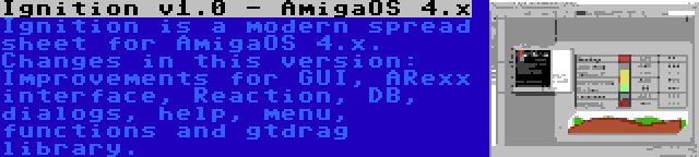 Ignition v1.0 - AmigaOS 4.x | Ignition is a modern spread sheet for AmigaOS 4.x. Changes in this version: Improvements for GUI, ARexx interface, Reaction, DB, dialogs, help, menu, functions and gtdrag library.