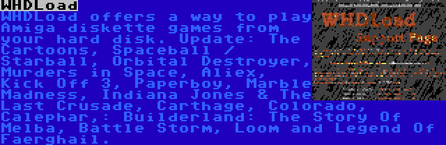 WHDLoad | WHDLoad offers a way to play Amiga diskette games from your hard disk. Update: The Cartoons, Spaceball / Starball, Orbital Destroyer, Murders in Space, Aliex, Kick Off 3, Paperboy, Marble Madness, Indiana Jones & The Last Crusade, Carthage, Colorado, Calephar,: Builderland: The Story Of Melba, Battle Storm, Loom and Legend Of Faerghail.