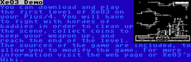 XeO3 Demo | You can download and play the first level of XeO3 on your Plus/4. You will have to fight with hordes of baddies in order to clean up the scene, collect coins to keep your weapon up, and reach the end of the level. The sources of the game are included, to allow you to modify the game. For more information visit the web page or XeO3's Wiki.