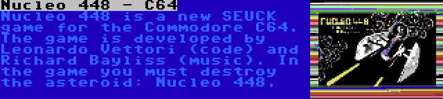 Nucleo 448 - C64 | Nucleo 448 is a new SEUCK game for the Commodore C64. The game is developed by Leonardo Vettori (code) and Richard Bayliss (music). In the game you must destroy the asteroid: Nucleo 448.