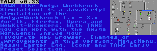 TAWS v0.33 | TAWS (The Amiga Workbench Simulation) is a JavaScript simulation of the Amiga-Workbench 1.x - 3.x for IE, Firefox, Opera and WebKit-Browsers. With TAWS you can work with the Amiga Workbench inside your favourite web browser. Changes or improvements in this version: MagicMenu, Nessy-Easter-Egg, Icons and TAWS Early Preset Selection.