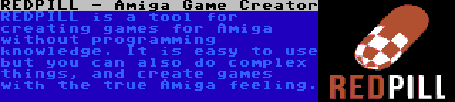 REDPILL - Amiga Game Creator | REDPILL is a tool for creating games for Amiga without programming knowledge. It is easy to use but you can also do complex things, and create games with the true Amiga feeling.