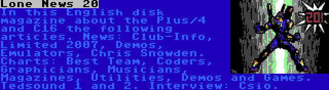 Lone News 20 | In this English disk magazine about the Plus/4 and C16 the following articles. News: Club-Info, Limited 2007, Demos, Emulators, Chris Snowden. Charts: Best Team, Coders, Graphicians, Musicians, Magazines, Utilities, Demos and Games. Tedsound 1 and 2. Interview: Csio.