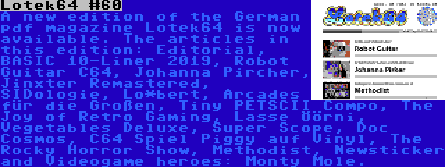 Lotek64 #60 | A new edition of the German pdf magazine Lotek64 is now available. The articles in this edition: Editorial, BASIC 10-Liner 2019, Robot Guitar C64, Johanna Pircher, Jinxter Remastered, SIDologie, Lo*bert, Arcades für die Großen, Tiny PETSCII Compo, The Joy of Retro Gaming, Lasse Öörni, Vegetables Deluxe, Super Scope, Doc Cosmos, C64 Spiel Piggy auf Vinyl, The Rocky Horror Show, Methodist, Newsticker and Videogame heroes: Monty Mole.