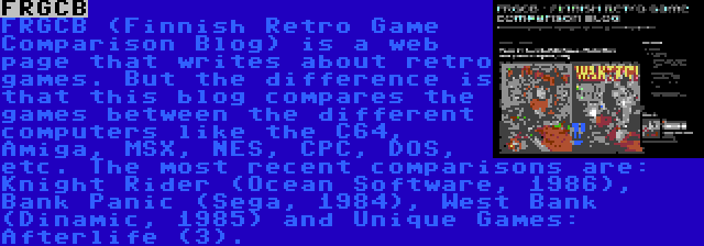 FRGCB | FRGCB (Finnish Retro Game Comparison Blog) is a web page that writes about retro games. But the difference is that this blog compares the games between the different computers like the C64, Amiga, MSX, NES, CPC, DOS, etc. The most recent comparisons are: Knight Rider (Ocean Software, 1986), Bank Panic (Sega, 1984), West Bank (Dinamic, 1985) and Unique Games: Afterlife (3).