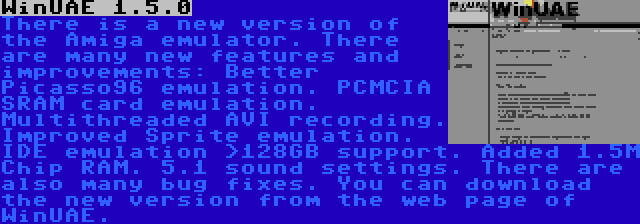 WinUAE 1.5.0 | There is a new version of the Amiga emulator. There are many new features and improvements: Better Picasso96 emulation. PCMCIA SRAM card emulation. Multithreaded AVI recording. Improved Sprite emulation. IDE emulation >128GB support. Added 1.5M Chip RAM. 5.1 sound settings. There are also many bug fixes. You can download the new version from the web page of WinUAE. 