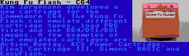 Kung Fu Flash - C64 | Kim Jørgensen developed a new cartridge for the Commodore C64. The Kung Fu Flash can emulate different cartridge types, load PRG files and use D64/D71/D81 images. A few examples of the emulated cartridges are: Action Replay, KCS Power Cartridge, Final Cartridge III, Simons' BASIC and EasyFlash.