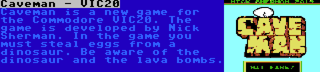 Caveman - VIC20 | Caveman is a new game for the Commodore VIC20. The game is developed by Nick Sherman. In the game you must steal eggs from a dinosaur. Be aware of the dinosaur and the lava bombs.