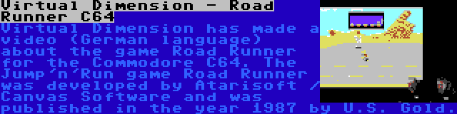 Virtual Dimension - Road Runner C64 | Virtual Dimension has made a video (German language) about the game Road Runner for the Commodore C64. The Jump'n'Run game Road Runner was developed by Atarisoft / Canvas Software and was published in the year 1987 by U.S. Gold.