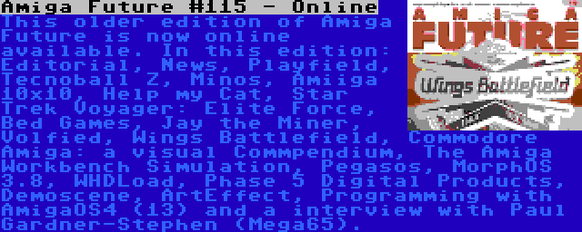 Amiga Future #115 - Online | This older edition of Amiga Future is now online available. In this edition: Editorial, News, Playfield, Tecnoball Z, Minos, Amiiga 10x10, Help my Cat, Star Trek Voyager: Elite Force, Bed Games, Jay the Miner, Volfied, Wings Battlefield, Commodore Amiga: a visual Commpendium, The Amiga Workbench Simulation, Pegasos, MorphOS 3.8, WHDLoad, Phase 5 Digital Products, Demoscene, ArtEffect, Programming with AmigaOS4 (13) and a interview with Paul Gardner-Stephen (Mega65).