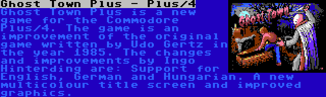 Ghost Town Plus - Plus/4 | Ghost Town Plus is a new game for the Commodore Plus/4. The game is an improvement of the original game written by Udo Gertz in the year 1985. The changes and improvements by Ingo Hinterding are: Support for English, German and Hungarian. A new multicolour title screen and improved graphics.