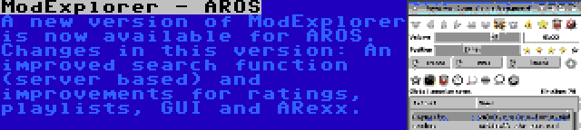 ModExplorer - AROS | A new version of ModExplorer is now available for AROS. Changes in this version: An improved search function (server based) and improvements for ratings, playlists, GUI and ARexx.