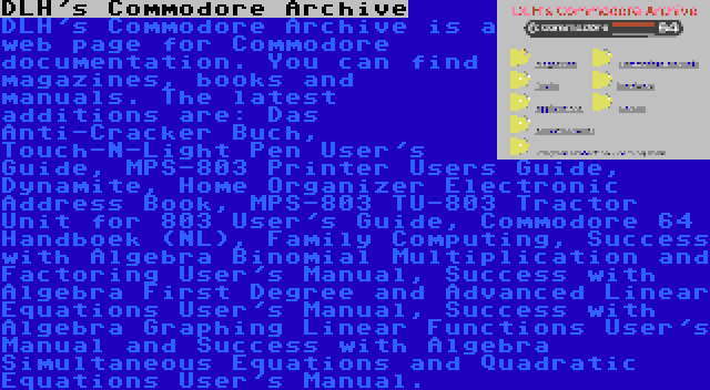 DLH's Commodore Archive | DLH's Commodore Archive is a web page for Commodore documentation. You can find magazines, books and manuals. The latest additions are: Das Anti-Cracker Buch, Touch-N-Light Pen User's Guide, MPS-803 Printer Users Guide, Dynamite, Home Organizer Electronic Address Book, MPS-803 TU-803 Tractor Unit for 803 User's Guide, Commodore 64 Handboek (NL), Family Computing, Success with Algebra Binomial Multiplication and Factoring User's Manual, Success with Algebra First Degree and Advanced Linear Equations User's Manual, Success with Algebra Graphing Linear Functions User's Manual and Success with Algebra Simultaneous Equations and Quadratic Equations User's Manual.