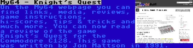 My64 - Knight's Quest | On the My64 webpage you can find links, media, reviews, game instructions, hi-scores, tips & tricks and much more. You can now read a review of the game Knight's Quest for the Commodore C128. This game was written by Jon Mattson in 1991.
