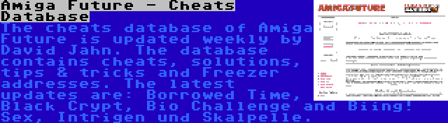 Amiga Future - Cheats Database | The cheats database of Amiga Future is updated weekly by David Jahn. The database contains cheats, solutions, tips & tricks and Freezer addresses. The latest updates are: Borrowed Time, Black Crypt, Bio Challenge and Biing! Sex, Intrigen und Skalpelle.
