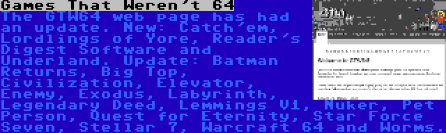 Games That Weren't 64 | The GTW64 web page has had an update. New: Catch'em, Lordlings of Yore, Reader's Digest Software and Underland. Update: Batman Returns, Big Top, Civilization, Elevator, Enemy, Exodus, Labyrinth, Legendary Deed, Lemmings V1, Nuker, Pet Person, Quest for Eternity, Star Force Seven, Stellar 7, Warcraft 64 and Worms.