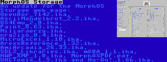 MorphOS Storage | An update for the MorphOS Storage web page: OpenBor_7142.lha, AsciiMandelbrot_2.2.lha, OS4Emu_2.0.lha, Paint_0.63.lha, Miliarderzy.lha, nrg2iso_0.4.lha, MicroExcel_1.10.lha, ArexxReference_1.32.lha, AmiArcadia_26.33.lha, SDL2_Libraries.lha, mGBA_1.1.lha, HWP_XMP_1.0.lha, MorphOSPDF.pdf, UHCTools_1.5.lha and Hu-Go!_1.6b.lha.