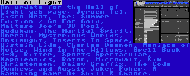 Hall of Light | An update for the Hall of Light web page: Jeroen Tel, Cisco Heat, The: Summer Edition / Go For Gold, Maltese Joe's 3D Pool, Budokan: The Martial Spirit, Unreal, Mysterious Worlds, Onslaught, Insects In Space, Øistein Eide, Charles Deenen, Maniacs of Noise, Wind In The Willows, Spell Book 4-9, Ritter, Sports Spectacular, Napoleonics, Rotor, Microdaft, Kim Christensen, Daisy Graffix, The Code Monkeys and Aussie Joker Poker: A Gambling Game Of Skill & Chance.
