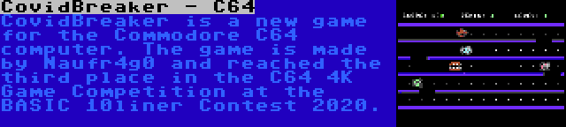 CovidBreaker - C64 | CovidBreaker is a new game for the Commodore C64 computer. The game is made by Naufr4g0 and reached the third place in the C64 4K Game Competition at the BASIC 10liner Contest 2020.