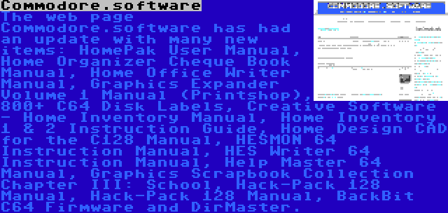 Commodore.software | The web page Commodore.software has had an update with many new items: HomePak User Manual, Home Organizer Cheque Book Manual, Home Office Writer Manual, Graphics Expander Volume 1 Manual (Printshop), 800+ C64 Disk Labels, Creative Software - Home Inventory Manual, Home Inventory 1 & 2 Instruction Guide, Home Design CAD for the C128 Manual, HESMON 64 Instruction Manual, HES Writer 64 Instruction Manual, Help Master 64 Manual, Graphics Scrapbook Collection Chapter III: School, Hack-Pack 128 Manual, Hack-Pack 128 Manual, BackBit C64 Firmware and DirMaster.