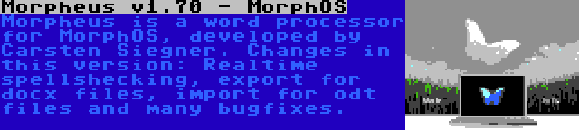 Morpheus v1.70 - MorphOS | Morpheus is a word processor for MorphOS, developed by Carsten Siegner. Changes in this version: Realtime spellshecking, export for docx files, import for odt files and many bugfixes.