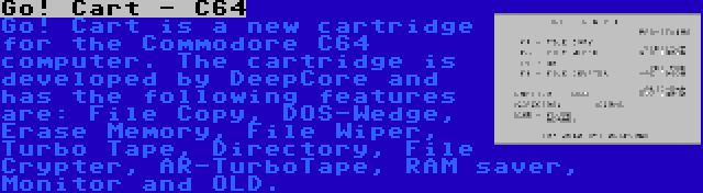 Go! Cart - C64 | Go! Cart is a new cartridge for the Commodore C64 computer. The cartridge is developed by DeepCore and has the following features are: File Copy, DOS-Wedge, Erase Memory, File Wiper, Turbo Tape, Directory, File Crypter, AR-TurboTape, RAM saver, Monitor and OLD.