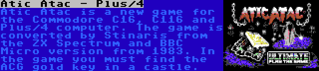 Atic Atac - Plus/4 | Atic Atac is a new game for the Commodore C16, C116 and Plus/4 computer. The game is converted by Stinaris from the ZX Spectrum and BBC Micro version from 1983. In the game you must find the ACG gold key in a castle.