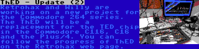 ThED - Update (2) | Retrohax and Willy are working on a new project for the Commodore 264 series. The ThED will be a replacement for the TED chip in the Commodore C116, C16 and the Plus/4. You can follow the progress of ThED on the Retrohax web page.