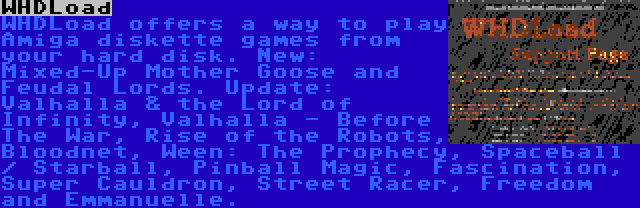 WHDLoad | WHDLoad offers a way to play Amiga diskette games from your hard disk. New: Mixed-Up Mother Goose and Feudal Lords. Update: Valhalla & the Lord of Infinity, Valhalla - Before The War, Rise of the Robots, Bloodnet, Ween: The Prophecy, Spaceball / Starball, Pinball Magic, Fascination, Super Cauldron, Street Racer, Freedom and Emmanuelle.