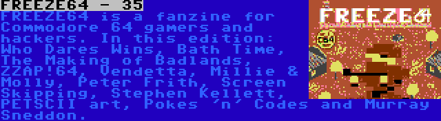 FREEZE64 - 35 | FREEZE64 is a fanzine for Commodore 64 gamers and hackers. In this edition: Who Dares Wins, Bath Time, The Making of Badlands, ZZAP!64, Vendetta, Millie & Molly, Peter Frith, Screen Skipping, Stephen Kellett, PETSCII art, Pokes 'n' Codes and Murray Sneddon.