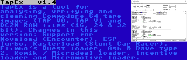 TapEx - v1.4 | TapEx is a tool for analysing, verifying and cleaning Commodore 64 tape images (TAP V0, TAP V1 and DC2N RAW files (16, 24 & 32 bit). Changes in this version: Support for Novaload (Encounter), ESP Turbo, Rasterload (Stunt Car Racer), Flimbo's Quest loader, Ash & Dave type 2, Romik / Microdeal loader, Incentive loader and Micromotive loader.