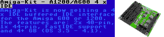 Amiga-Kit - A1200/A600 4 x IDE | Amiga-Kit is now selling a 4 x IDE buffered IDE interface for the Amiga 600 or 1200. The features are: 2x 40-pin, 1x 44-pin, FastIDE support and 4+ GB (OS 3.5 - 4.1).