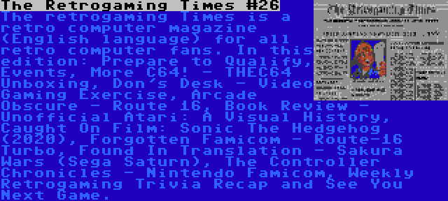 The Retrogaming Times #26 | The retrogaming Times is a retro computer magazine (English language) for all retro computer fans. In this edition: Prepare to Qualify, Events, More C64! - THEC64 Unboxing, Don's Desk - Video Gaming Exercise, Arcade Obscure - Route 16, Book Review - Unofficial Atari: A Visual History, Caught On Film: Sonic The Hedgehog (2020), Forgotten Famicom - Route-16 Turbo, Found In Translation - Sakura Wars (Sega Saturn), The Controller Chronicles - Nintendo Famicom, Weekly Retrogaming Trivia Recap and See You Next Game.