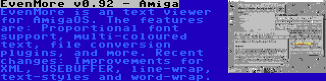 EvenMore v0.92 - Amiga | EvenMore is an text viewer for AmigaOS. The features are: Proportional font support, multi-coloured text, file conversion plugins, and more. Recent changes: Improvements for XML, USEBUFFER, line-wrap, text-styles and word-wrap.