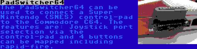 PadSwitcher64 | The PadSwitcher64 can be used to connect a Super Nintendo (SNES) control-pad to the Commodore C64. The features are: Joystick port selection via the control-pad and 4 buttons can be mapped including rapid-fire.