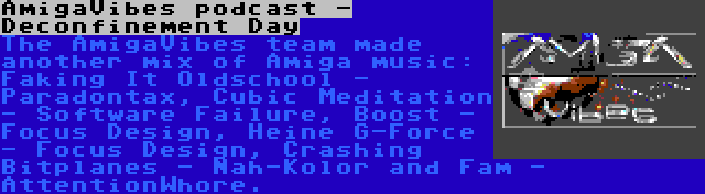 AmigaVibes podcast - Deconfinement Day | The AmigaVibes team made another mix of Amiga music: Faking It Oldschool - Paradontax, Cubic Meditation - Software Failure, Boost - Focus Design, Heine G-Force - Focus Design, Crashing Bitplanes - Nah-Kolor and Fam - AttentionWhore.
