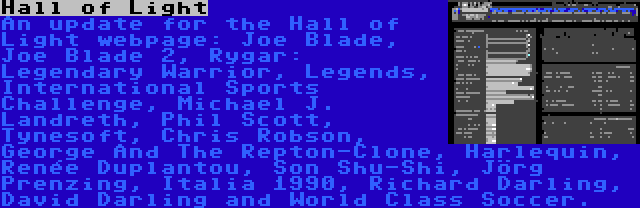 Hall of Light | An update for the Hall of Light webpage: Joe Blade, Joe Blade 2, Rygar: Legendary Warrior, Legends, International Sports Challenge, Michael J. Landreth, Phil Scott, Tynesoft, Chris Robson, George And The Repton-Clone, Harlequin, Renée Duplantou, Son Shu-Shi, Jörg Prenzing, Italia 1990, Richard Darling, David Darling and World Class Soccer.