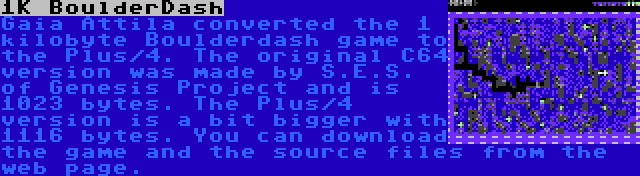 1K BoulderDash | Gaia Attila converted the 1 kilobyte Boulderdash game to the Plus/4. The original C64 version was made by S.E.S. of Genesis Project and is 1023 bytes. The Plus/4 version is a bit bigger with 1116 bytes. You can download the game and the source files from the web page.