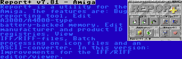 Report+ v7.81 - Amiga | Report+ is a utility for the Amiga. The features are: Bug reporting tool, Edit A3000/A4000-type battery-backed memory. Edit manufacturer and product ID registries. View IFF/RIFF-files, Batch processing on icon files and an ASCII-converter. In this version: Improvements for the IFF/RIFF editor/viewer.