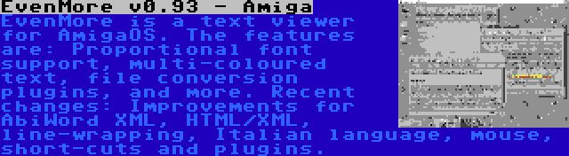 EvenMore v0.93 - Amiga | EvenMore is a text viewer for AmigaOS. The features are: Proportional font support, multi-coloured text, file conversion plugins, and more. Recent changes: Improvements for AbiWord XML, HTML/XML, line-wrapping, Italian language, mouse, short-cuts and plugins.