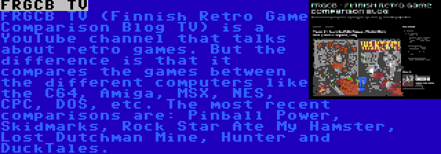 FRGCB TV | FRGCB TV (Finnish Retro Game Comparison Blog TV) is a YouTube channel that talks about retro games. But the difference is that it compares the games between the different computers like the C64, Amiga, MSX, NES, CPC, DOS, etc. The most recent comparisons are: Pinball Power, Skidmarks, Rock Star Ate My Hamster, Lost Dutchman Mine, Hunter and DuckTales.